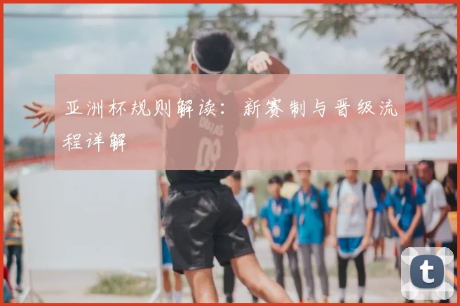 亚洲杯规则解读：新赛制与晋级流程详解