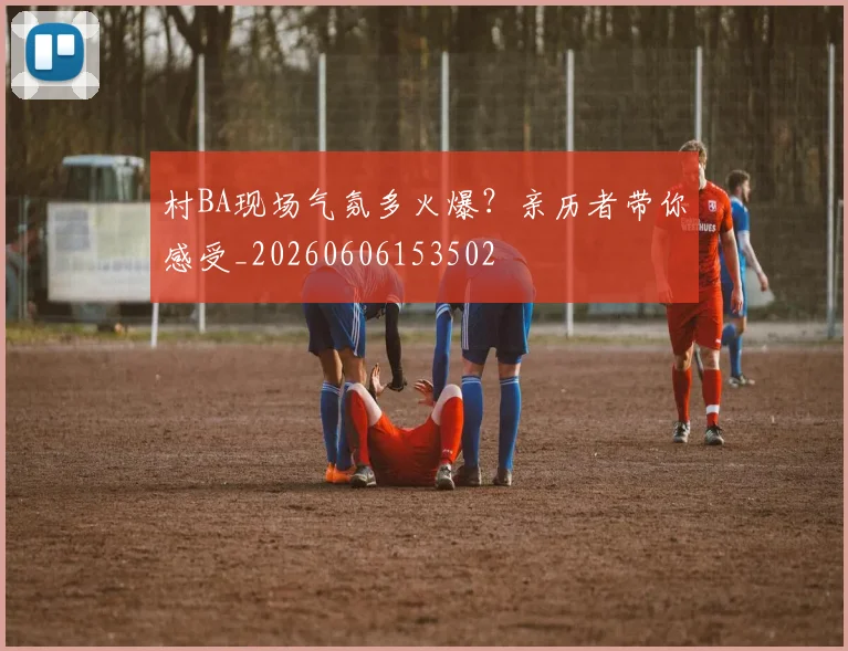 村BA现场气氛多火爆?亲历者带你感受_20260606153502
