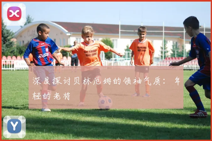 深度探讨贝林厄姆的领袖气质:年轻的老将