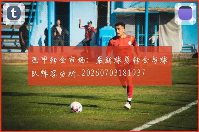 西甲转会市场:最新球员转会与球队阵容分析_20260703181937